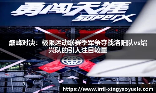 巅峰对决：极限运动联赛季军争夺战洛阳队vs绍兴队的引人注目较量