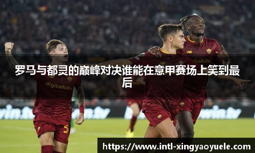 罗马与都灵的巅峰对决谁能在意甲赛场上笑到最后